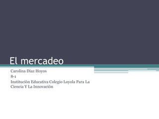 El mercadeo
Carolina Diaz Hoyos
8-1
Institución Educativa Colegio Loyola Para La
Ciencia Y La Innovación

 