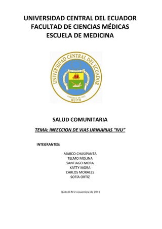 UNIVERSIDAD CENTRAL DEL ECUADOR
  FACULTAD DE CIENCIAS MÉDICAS
      ESCUELA DE MEDICINA




           SALUD COMUNITARIA
   TEMA: INFECCION DE VIAS URINARIAS “IVU”

   INTEGRANTES:

                    MARCO CHASIPANTA
                      TELMO MOLINA
                     SANTIAGO MORA
                       KATTY MORA
                     CARLOS MORALES
                        SOFÍA ORTIZ


                  Quito D.M 2 noviembre de 2011
 