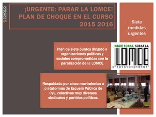 ¡URGENTE: PARAR LA LOMCE!
PLAN DE CHOQUE EN EL CURSO
2015 2016 Siete
medidas
urgentes
Plan de siete puntos dirigido a
organizaciones políticas y
sociales comprometidas con la
paralización de la LOMCE
Respaldado por cinco movimientos o
plataformas de Escuela Pública de
CyL, colectivos muy diversos,
sindicatos y partidos políticos.
 