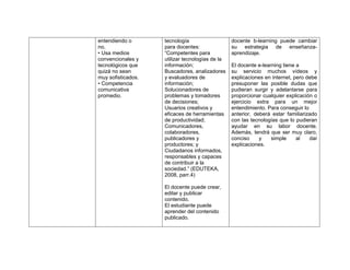 entendiendo o       tecnología                   docente b-learning puede cambiar
no.                 para docentes:               su estrategia de enseñanza-
• Usa medios        “Competentes para            aprendizaje.
convencionales y    utilizar tecnologías de la
tecnológicos que    información;                 El docente e-learning tiene a
quizá no sean       Buscadores, analizadores     su servicio muchos vídeos y
muy sofisticados.   y evaluadores de             explicaciones en internet, pero debe
• Competencia       información;                 presuponer las posible dudas que
comunicativa        Solucionadores de            pudieran surgir y adelantarse para
promedio.           problemas y tomadores        proporcionar cualquier explicación o
                    de decisiones;               ejercicio extra para un mejor
                    Usuarios creativos y         entendimiento. Para conseguir lo
                    eficaces de herramientas     anterior, deberá estar familiarizado
                    de productividad;            con las tecnologías que lo pudieran
                    Comunicadores,               ayudar en su labor docente.
                    colaboradores,               Además, tendrá que ser muy claro,
                    publicadores y               conciso     y    simple     al   dar
                    productores; y               explicaciones.
                    Ciudadanos informados,
                    responsables y capaces
                    de contribuir a la
                    sociedad.” (EDUTEKA,
                    2008, parr.4)

                    El docente puede crear,
                    editar y publicar
                    contenido.
                    El estudiante puede
                    aprender del contenido
                    publicado.
 