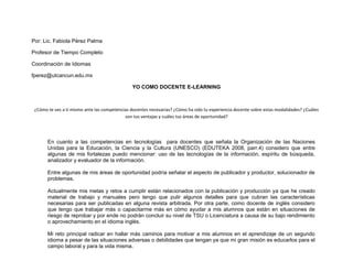 Por: Lic. Fabiola Pérez Palma

Profesor de Tiempo Completo

Coordinación de Idiomas

fperez@utcancun.edu.mx

                                               YO COMO DOCENTE E-LEARNING



 ¿Cómo te ves a ti mismo ante las competencias docentes necesarias? ¿Cómo ha sido tu experiencia docente sobre estas modalidades? ¿Cuáles
                                            son tus ventajas y cuáles tus áreas de oportunidad?




       En cuanto a las competencias en tecnologías para docentes que señala la Organización de las Naciones
       Unidas para la Educación, la Ciencia y la Cultura (UNESCO) (EDUTEKA 2008, parr.4) considero que entre
       algunas de mis fortalezas puedo mencionar: uso de las tecnologías de la información, espíritu de búsqueda,
       analizador y evaluador de la información.

       Entre algunas de mis áreas de oportunidad podría señalar el aspecto de publicador y productor, solucionador de
       problemas.

       Actualmente mis metas y retos a cumplir están relacionados con la publicación y producción ya que he creado
       material de trabajo y manuales pero tengo que pulir algunos detalles para que cubran las características
       necesarias para ser publicadas en alguna revista arbitrada. Por otra parte, como docente de inglés considero
       que tengo que trabajar más o capacitarme más en cómo ayudar a mis alumnos que están en situaciones de
       riesgo de reprobar y por ende no podrán concluir su nivel de TSU o Licenciatura a causa de su bajo rendimiento
       o aprovechamiento en el idioma inglés.

       Mi reto principal radicar en hallar más caminos para motivar a mis alumnos en el aprendizaje de un segundo
       idioma a pesar de las situaciones adversas o debilidades que tengan ya que mi gran misión es educarlos para el
       campo laboral y para la vida misma.
 