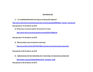 REFERENCIAS


   1) "La modalidad Blended-Learning en la Educación Superior"

http://www.utemvirtual.cl/nodoeducativo/wp-content/uploads/2009/05/art_claudia_ramirez.pdf

Recuperado el 15 de febrero de 2013

   2) B-learning y el proceso gestor del docente en el aula

      http://www.ride.org.mx/docs/publicaciones/02/02-072009.pdf


Recuperado el 16 de febrero de 2013


   3) “Manual básico para el docente e-learning”

      http://es.scribd.com/doc/28774637/Manual-basico-de-elearning-para-docentes


Recuperado el 20 de febrero de 2013


   4) Aplicaciones de herramientas de e-learning a la docencia presencial

      http://webs.uvigo.es/refiedu/Refiedu/Vol1_4/artigo4_4.pdf

Recuperado el 20 de febrero de 2013
 