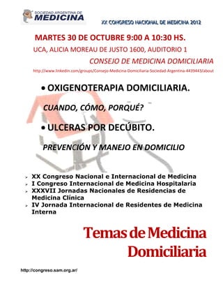 XX CONGRESO NACIIONAL DE MEDIICIINA 2012
                                         XX CONGRESO NAC ONAL DE MED C NA 2012


      MARTES 30 DE OCTUBRE 9:00 A 10:30 HS.
      UCA, ALICIA MOREAU DE JUSTO 1600, AUDITORIO 1
                                  CONSEJO DE MEDICINA DOMICILIARIA
      http://www.linkedin.com/groups/Consejo-Medicina-Domiciliaria-Sociedad-Argentina-4439443/about



          OXIGENOTERAPIA DOMICILIARIA.
           CUANDO, CÓMO, PORQUÉ?

          ULCERAS POR DECÚBITO.
          PREVENCIÓN Y MANEJO EN DOMICILIO


     XX Congreso Nacional e Internacional de Medicina
     I Congreso Internacional de Medicina Hospitalaria
     XXXVII Jornadas Nacionales de Residencias de
      Medicina Clínica
     IV Jornada Internacional de Residentes de Medicina
      Interna



                               Temas de Medicina
                                    Domiciliaria
http://congreso.sam.org.ar/
 