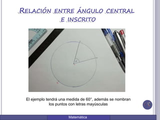 Matemática
RELACIÓN ENTRE ÁNGULO CENTRAL
E INSCRITO
El ejemplo tendrá una medida de 60°, además se nombran
los puntos con letras mayúsculas
 