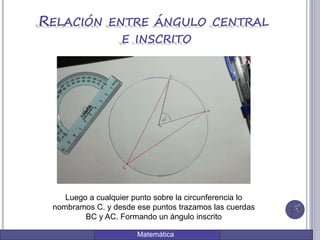 Matemática
RELACIÓN ENTRE ÁNGULO CENTRAL
E INSCRITO
Luego a cualquier punto sobre la circunferencia lo
nombramos C. y desde ese puntos trazamos las cuerdas
BC y AC. Formando un ángulo inscrito
 