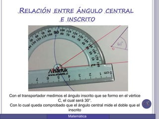Matemática
RELACIÓN ENTRE ÁNGULO CENTRAL
E INSCRITO
Con el transportador medimos el ángulo inscrito que se formo en el vértice
C, el cual será 30°.
Con lo cual queda comprobado que el ángulo central mide el doble que el
inscrito
 