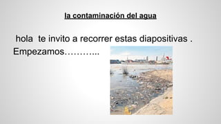 la contaminación del agua
hola te invito a recorrer estas diapositivas .
Empezamos………...
 