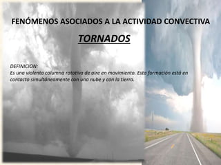 FENÓMENOS ASOCIADOS A LA ACTIVIDAD CONVECTIVA
TORNADOS
DEFINICION:
Es una violenta columna rotativa de aire en movimiento. Esta formación está en
contacto simultáneamente con una nube y con la tierra.
 