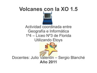 Volcanes con la XO 1.5


       Actividad coordinada entre
        Geografía e Informática
       1º4 – Liceo Nº3 de Florida
             Utilizando Etoys



Docentes: Julio Valentín – Sergio Blanché
                Año 2011
 