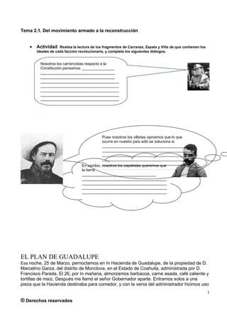 Tema 2.1. Del movimiento armado a la reconstrucción


    •   Actividad    Realiza la lectura de los fragmentos de Carranza, Zapata y Villa de que contienen los
        ideales de cada facción revolucionaria, y completa los siguientes diálogos.


          Nosotros los carrancistas respecto a la
          Constitución pensamos: _______________
          ___________________________________
          ___________________________________
          _____________________________________
          _____________________________________
          _____________________________________
          _____________________________________
          _____________________________________




                                             Pues nosotros los villistas opinamos que lo que
                                             ocurre en nuestro país sólo se soluciona si
                                             ___________________________________________
                                             ___________________________________________
                                             ___________________________________________
                                             ___________________________________________
                                             ___________________________________________
                                  En cambio, nosotros los zapatistas queremos que
                                             ___________________________________________
                                  la tierra
                                  ___________________________________
                                  ________________________________________
                                  ________________________________________
                                  ________________________________________
                                  ________________________________________
                                  ________________________________________




EL PLAN DE GUADALUPE
Esa noche, 25 de Marzo, pernoctamos en In Hacienda de Guadalupe, de Ia propiedad de D.
Marcelino Garza, del distrito de Monclova, en el Estado de Coahuila, administrada por D.
Francisco Parada. El 26, por In mañana, almorzamos barbacoa, carne asada, café caliente y
tortillas de maíz. Después me llamó el señor Gobernador aparte. Entramos solos a una
pieza que la Hacienda destinaba para comedor, y con la venia del administrador hicimos uso
                                                                                                             1
® Derechos reservados
 