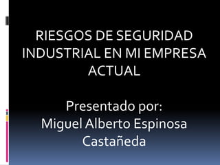 RIESGOS DE SEGURIDAD
INDUSTRIAL EN MI EMPRESA
ACTUAL
Presentado por:
Miguel Alberto Espinosa
Castañeda
 