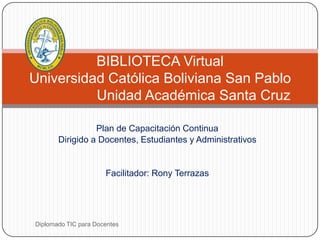 BIBLIOTECA Virtual
Universidad Católica Boliviana San Pablo
          Unidad Académica Santa Cruz

                 Plan de Capacitación Continua
       Dirigido a Docentes, Estudiantes y Administrativos


                      Facilitador: Rony Terrazas




Diplomado TIC para Docentes
 