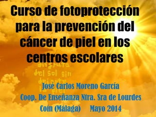 Curso de fotoprotección
para la prevención del
cáncer de piel en los
centros escolares
José Carlos Moreno García
Coop. De Enseñanza Ntra. Sra de Lourdes
Coín (Málaga) Mayo 2014
 