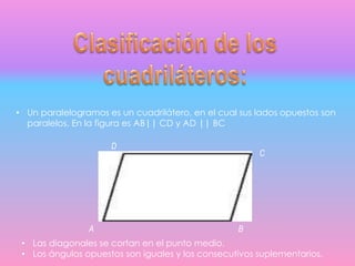 • Un paralelogramos es un cuadrilátero, en el cual sus lados opuestos son
paralelos. En la figura es AB|| CD y AD || BC
D
C
A B
• Las diagonales se cortan en el punto medio.
• Los ángulos opuestos son iguales y los consecutivos suplementarios.
 
