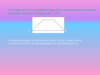 • Un trapecio es un cuadrilátero que tiene solo dos lados opuestos
paralelos. Así es en la figura AB || DC.
D C
A B
• Los lados paralelos se denominan base mayor y base menor .
• La distancia entre los lados paralelos se denomina altura.
 