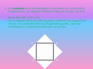  Un cuadrado es un paralelogramo que tiene sus cuatro lados
congruentes y sus ángulos interiores todos son rectos. Así es la
figura AB = BD = CD = CA.
• Un cuadrado tiene los lados iguales y además sus ángulos son
rectos . El cuadrado tiene las diagonales iguales ( por ser
rectángulo ) y perpendiculares por ser rombo.
A B
C D
 