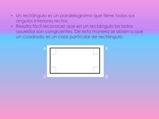 • Un rectángulo es un paralelogramo que tiene todos sus
ángulos interiores rectos.
• Resulta fácil reconocer que en un rectángulo los lados
opuestos son congruentes. De esta manera se observa que
un cuadrado es un caso particular de rectángulo.
A B
C D
 