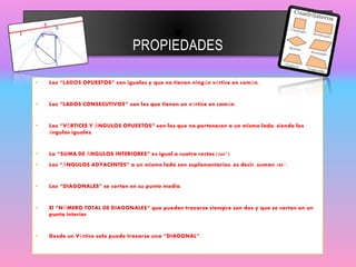 PROPIEDADES
• Los “LADOS OPUESTOS” son iguales y que no tienen ningún vértice en común.
• Los “LADOS CONSECUTIVOS” son los que tienen un vértice en común.
• Los “VÉRTICES Y ÁNGULOS OPUESTOS” son los que no pertenecen a un mismo lado, siendo los
ángulos iguales.
• La “SUMA DE ÁNGULOS INTERIORES” es igual a cuatro rectos (360°).
• Los “ÁNGULOS ADYACENTES” a un mismo lado son suplementarios, es decir, suman 180°.
• Las “DIAGONALES” se cortan en su punto medio.
• El “NÚMERO TOTAL DE DIAGONALES” que pueden trazarse siempre son dos y que se cortan en un
punto interior.
• Desde un Vértice solo puede trazarse una “DIAGONAL”.
 