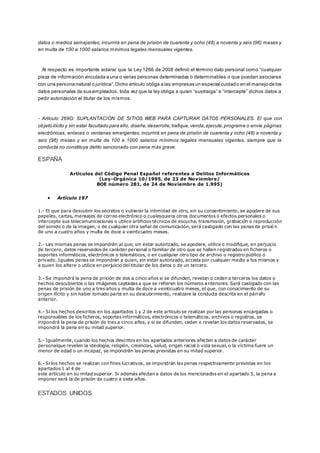 datos o medios semejantes, incurrirá en pena de prisión de cuarenta y ocho (48) a noventa y seis (96) meses y
en multa de 100 a 1000 salarios mínimos legales mensuales vigentes.
Al respecto es importante aclarar que la Ley 1266 de 2008 definió el término dato personal como “cualquier
pieza de información vinculada a una o varias personas determinadas o determinables o que puedan asociarse
con una persona natural o jurídica”.Dicho artículo obliga a las empresas un especial cuidado en el manejo de los
datos personales de sus empleados, toda vez que la ley obliga a quien “sustraiga” e “intercepte” dichos datos a
pedir autorización al titular de los mismos.
- Artículo 269G: SUPLANTACIÓN DE SITIOS WEB PARA CAPTURAR DATOS PERSONALES. El que con
objeto ilícito y sin estar facultado para ello, diseñe,desarrolle,trafique,venda,ejecute,programe o envíe páginas
electrónicas, enlaces o ventanas emergentes, incurrirá en pena de prisión de cuarenta y ocho (48) a noventa y
seis (96) meses y en multa de 100 a 1000 salarios mínimos legales mensuales vigentes, siempre que la
conducta no constituya delito sancionado con pena más grave.
ESPAÑA
Artículos del Código Penal Español referentes a Delitos Informáticos
(Ley-Orgánica 10/1995, de 23 de Noviembre/
BOE número 281, de 24 de Noviembre de 1.995)
 Artículo 197
1.- El que para descubrir los secretos o vulnerar la intimidad de otro, sin su consentimiento, se apodere de sus
papeles, cartas, mensajes de correo electrónico o cualesquiera otros documentos o efectos personales o
intercepte sus telecomunicaciones o utilice artificios técnicos de escucha, transmisión, grabación o reproducción
del sonido o de la imagen, o de cualquier otra señal de comunicación, será castigado con las penas de prisió n
de uno a cuatro años y multa de doce a veinticuatro meses.
2.- Las mismas penas se impondrán al que, sin estar autorizado, se apodere, utilice o modifique, en perjuicio
de tercero, datos reservados de carácter personal o familiar de otro que se hallen registrados en ficheros o
soportes informáticos, electrónicos o telemáticos, o en cualquier otro tipo de archivo o registro público o
privado. Iguales penas se impondrán a quien, sin estar autorizado, acceda por cualquier medio a los mismos y
a quien los altere o utilice en perjuicio del titular de los datos o de un tercero.
3.- Se impondrá la pena de prisión de dos a cinco años si se difunden, revelan o ceden a terceros los datos o
hechos descubiertos o las imágenes captadas a que se refieren los números anteriores. Será castigado con las
penas de prisión de uno a tres años y multa de doce a veinticuatro meses, el que, con conocimiento de su
origen ilícito y sin haber tomado parte en su descubrimiento, realizare la conducta descrita en el párrafo
anterior.
4.- Si los hechos descritos en los apartados 1 y 2 de este artículo se realizan por las personas encargadas o
responsables de los ficheros, soportes informáticos, electrónicos o telemáticos, archivos o registros, se
impondrá la pena de prisión de tres a cinco años, y si se difunden, ceden o revelan los datos reservados, se
impondrá la pena en su mitad superior.
5.- Igualmente, cuando los hechos descritos en los apartados anteriores afecten a datos de carácter
personalque revelen la ideología, religión, creencias, salud, origen racial o vida sexual, o la víctima fuere un
menor de edad o un incapaz, se impondrán las penas previstas en su mitad superior.
6.- Si los hechos se realizan con fines lucrativos, se impondrán las penas respectivamente previstas en los
apartados 1 al 4 de
este artículo en su mitad superior. Si además afectan a datos de los mencionados en el apartado 5, la pena a
imponer será la de prisión de cuatro a siete años.
ESTADOS UNIDOS
 