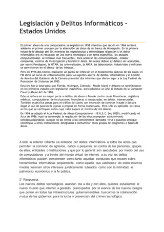 Legislación y Delitos Informáticos -
Estados Unidos
El primer abuso de una computadora se registró en 1958 mientras que recién en 1966 se llevó
adelante el primer proceso por la alteración de datos de un banco de Mineapolis. En la primera
mitad de la década del 70, mientras los especialistas y criminólogos discutían si el delito
informático era el resultado de una nueva tecnología o un tema específico, los ataques
computacionales se hicieron más frecuentes. Para acelerar las comunicaciones, enlazar
compañías, centros de investigación y transferir datos, las redes debían (y deben) ser accesibles,
por eso el Pentágono, la OTAN, las universidades, la NASA, los laboratorios industriales y militares
se convirtieron en el blanco de los intrusos.
Pero en 1976 dos hechos marcaron un punto de inflexión en el tratamiento policial de los casos: el
FBI dictó un curso de entrenamiento para sus agentes acerca de delitos informáticos y el Comité
de Asuntos del Gobierno de la Cámara presentó dos informes que dieron lugar a la Ley Federal de
Protección de Sistemas de 1985.
Esta ley fue la base para que Florida, Michigan, Colorado, Rhode Island y Arizona se constituyeran
en los primeros estados con legislación específica, anticipándose un año al dictado de la Computer
Fraud y Abuse Act de 1986.
Este se refiere en su mayor parte a delitos de abuso o fraude contra casas financieras, registros
médicos, computadoras de instituciones financieras o involucradas en delitos interestatales.
También especifica penas para el tráfico de claves con intención de cometer fraude y declara
ilegal el uso de passwords ajenas o propias en forma inadecuada. Pero sólo es aplicable en casos
en los que se verifiquen daños cuyo valor supere el mínimo de mil dólares.
En 1994 se adoptó el Acta Federal de Abuso Computacional (18 U.S.C. Sec 1030), modificando el
Acta de 1986. Aquí se contempla la regulación de los virus (computer contaminant)
conceptualizándolos aunque no los limita a los comúnmente llamados virus o gusanos sino que
contempla a otras instrucciones designadas a contaminar otros grupos de programas o bases de
datos.
A todo lo anterior refrente se entiende por delitos informáticos a todos los actos que
permiten la comisión de agravios, daños o perjuicios en contra de las personas, grupos
de ellas, entidades o instituciones y que por lo general son ejecutados por medio del uso
de computadoras y a través del mundo virtual de internet, a su vez los delitos
informáticos pueden comprender como tanto aquellas conductas que recaen sobre
herramientas informáticas propiamente, como aquella que valiéndose de estos mismos
medios lesionan otros intereses jurídicamente tutelados como son la intimidad, el
patrimonio económico y la fe pública.
3° Respuesta.
Los nuevos delitos tecnológicos avanzan día a día y con ellos, quienes estudiamos el
nuevo mundo que internet a gestado, preocupados por el avance de los nuevos riesgos
que ponen en todas las infraestructuras gubernamentales buscamos la colaboración
mutua de los gobiernos para la lucha y prevención del crimen tecnológico.
 