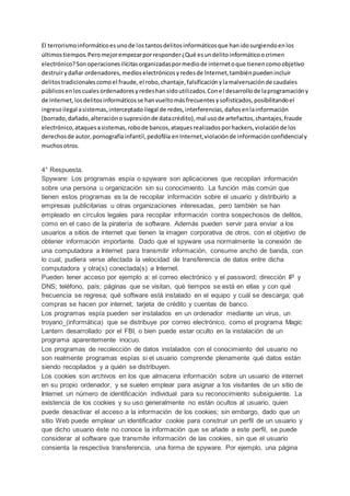 El terrorismoinformáticoesunode lostantosdelitosinformáticosque hanidosurgiendoenlos
últimostiempos.Peromejorempezarporresponder¿Qué esundelitoinformáticoocrimen
electrónico?Sonoperacionesilícitasorganizadaspormediode internetoque tienencomoobjetivo
destruirydañar ordenadores,medioselectrónicosyredesde Internet,tambiénpuedenincluir
delitostradicionalescomoel fraude,el robo,chantaje,falsificaciónylamalversaciónde caudales
públicosenloscualesordenadoresyredeshansidoutilizados.Conel desarrollode laprogramacióny
de Internet,losdelitosinformáticosse hanvueltomásfrecuentesysofisticados,posibilitandoel
ingresoilegal asistemas,interceptadoilegal de redes,interferencias,dañosenlainformación
(borrado,dañado,alteraciónosupresiónde datacrédito),mal usode artefactos,chantajes,fraude
electrónico,ataquesasistemas,robode bancos,ataquesrealizadosporhackers,violaciónde los
derechosde autor,pornografíainfantil,pedofilia enInternet,violaciónde informaciónconfidencialy
muchosotros.
4° Respuesta.
Spyware: Los programas espía o spyware son aplicaciones que recopilan información
sobre una persona u organización sin su conocimiento. La función más común que
tienen estos programas es la de recopilar información sobre el usuario y distribuirlo a
empresas publicitarias u otras organizaciones interesadas, pero también se han
empleado en círculos legales para recopilar información contra sospechosos de delitos,
como en el caso de la piratería de software. Además pueden servir para enviar a los
usuarios a sitios de internet que tienen la imagen corporativa de otros, con el objetivo de
obtener información importante. Dado que el spyware usa normalmente la conexión de
una computadora a Internet para transmitir información, consume ancho de banda, con
lo cual, pudiera verse afectada la velocidad de transferencia de datos entre dicha
computadora y otra(s) conectada(s) a Internet.
Pueden tener acceso por ejemplo a: el correo electrónico y el password; dirección IP y
DNS; teléfono, país; páginas que se visitan, qué tiempos se está en ellas y con qué
frecuencia se regresa; qué software está instalado en el equipo y cuál se descarga; qué
compras se hacen por internet; tarjeta de crédito y cuentas de banco.
Los programas espía pueden ser instalados en un ordenador mediante un virus, un
troyano_(informática) que se distribuye por correo electrónico, como el programa Magic
Lantern desarrollado por el FBI, o bien puede estar oculto en la instalación de un
programa aparentemente inocuo.
Los programas de recolección de datos instalados con el conocimiento del usuario no
son realmente programas espías si el usuario comprende plenamente qué datos están
siendo recopilados y a quién se distribuyen.
Los cookies son archivos en los que almacena información sobre un usuario de internet
en su propio ordenador, y se suelen emplear para asignar a los visitantes de un sitio de
Internet un número de identificación individual para su reconocimiento subsiguiente. La
existencia de los cookies y su uso generalmente no están ocultos al usuario, quien
puede desactivar el acceso a la información de los cookies; sin embargo, dado que un
sitio Web puede emplear un identificador cookie para construir un perfil de un usuario y
que dicho usuario éste no conoce la información que se añade a este perfil, se puede
considerar al software que transmite información de las cookies, sin que el usuario
consienta la respectiva transferencia, una forma de spyware. Por ejemplo, una página
 