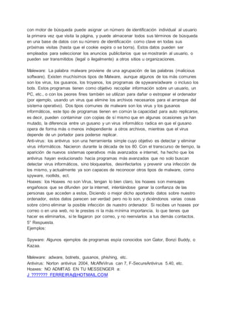 con motor de búsqueda puede asignar un número de identificación individual al usuario
la primera vez que visita la página, y puede almacenar todos sus términos de búsqueda
en una base de datos con su número de identificación como clave en todas sus
próximas visitas (hasta que el cookie expira o se borra). Estos datos pueden ser
empleados para seleccionar los anuncios publicitarios que se mostrarán al usuario, o
pueden ser transmitidos (legal o ilegalmente) a otros sitios u organizaciones.
Maleware: La palabra malware proviene de una agrupación de las palabras (malicious
software). Existen muchísimos tipos de Malware, aunque algunos de los más comunes
son los virus, los gusanos, los troyanos, los programas de spyware/adware o incluso los
bots. Estos programas tienen como objetivo recopilar información sobre un usuario, un
PC, etc., o con los peores fines también se utilizan para dañar o estropear el ordenador
(por ejemplo, usando un virus que elimine los archivos necesarios para el arranque del
sistema operativo). Dos tipos comunes de malware son los virus y los gusanos
informáticos, este tipo de programas tienen en común la capacidad para auto replicarse,
es decir, pueden contaminar con copias de sí mismo que en algunas ocasiones ya han
mutado, la diferencia entre un gusano y un virus informático radica en que el gusano
opera de forma más o menos independiente a otros archivos, mientras que el virus
depende de un portador para poderse replicar.
Anti-virus: los antivirus son una herramienta simple cuyo objetivo es detectar y eliminar
virus informáticos. Nacieron durante la década de los 80. Con el transcurso de tiempo, la
aparición de nuevos sistemas operativos más avanzados e internet, ha hecho que los
antivirus hayan evolucionado hacia programas más avanzados que no solo buscan
detectar virus informáticos, sino bloquearlos, desinfectarlos y prevenir una infección de
los mismo, y actualmente ya son capaces de reconocer otros tipos de malware, como
spyware, rootkits, ect.
Hoaxes: los Hoaxes no son Virus, tengan lo bien claro, los hoaxes son mensajes
engañosos que se difunden por la internet, intentándose ganar la confianza de las
personas que acceden a estos, Diciendo o mejor dicho aportando datos sobre nuestro
ordenador, estos datos parecen ser verdad pero no lo son, y diciéndonos varias cosas
sobre cómo eliminar la posible infección de nuestro ordenador. Si recibes un hoaxes por
correo o en una web, no le prestes ni la más mínima importancia, lo que tienes que
hacer es eliminarlos, si te llagaron por correo, y no reenviarlos a tus demás contactos.
5° Respuesta.
Ejemplos:
Spyware: Algunos ejemplos de programas espía conocidos son Gator, Bonzi Buddy, o
Kazaa.
Maleware: adware, botnets, gusanos, phishing, etc.
Antivirus: Norton antivirus 2004, McAffeVirus can 7, F-SecureAntivirus 5.40, etc.
Hoaxes: NO ADMITAS EN TU MESSENGER a:
J_???????_FERREIRA@HOTMAIL.COM
 