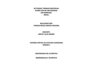 ACTIVIDAD: TRABAJO INDIVIDUAL
     SUEÑO CON MI UNIVERSIDAD.
            SIN BARRERAS.
                ÁREAS.



            REALIZADO POR:
    YESENIA PAOLA SANTOS VIGGIANI


             DOCENTE:
         GRETEL JULIO RAMOS



CATEDRA VIRTUAL DE CULTURA CIUDADANA
              UNIDAD 1



     UNIVERSIDAD DEL ATLÁNTICO

      BARRANQUILLA- ATLÁNTICO
 