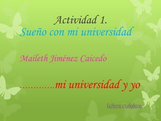 Actividad 1. 
Sueño con mi universidad 
Maileth Jiménez Caicedo 
………….mi universidad y yo 
Cultura ciudadana 
 