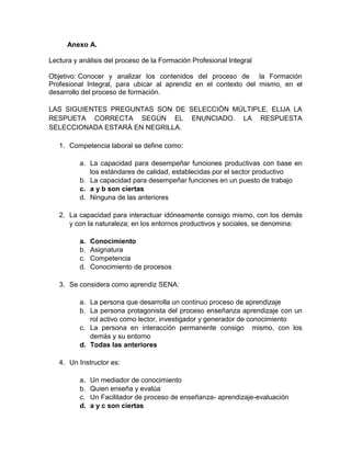 Anexo A.
Lectura y análisis del proceso de la Formación Profesional Integral
Objetivo: Conocer y analizar los contenidos del proceso de la Formación
Profesional Integral, para ubicar al aprendiz en el contexto del mismo, en el
desarrollo del proceso de formación.
LAS SIGUIENTES PREGUNTAS SON DE SELECCIÓN MÚLTIPLE, ELIJA LA
RESPUETA CORRECTA SEGÚN EL ENUNCIADO. LA RESPUESTA
SELECCIONADA ESTARÁ EN NEGRILLA.
1. Competencia laboral se define como:
a. La capacidad para desempeñar funciones productivas con base en
los estándares de calidad, establecidas por el sector productivo
b. La capacidad para desempeñar funciones en un puesto de trabajo
c. a y b son ciertas
d. Ninguna de las anteriores
2. La capacidad para interactuar idóneamente consigo mismo, con los demás
y con la naturaleza; en los entornos productivos y sociales, se denomina:
a. Conocimiento
b. Asignatura
c. Competencia
d. Conocimiento de procesos
3. Se considera como aprendiz SENA:
a. La persona que desarrolla un continuo proceso de aprendizaje
b. La persona protagonista del proceso enseñanza aprendizaje con un
rol activo como lector, investigador y generador de conocimiento
c. La persona en interacción permanente consigo mismo, con los
demás y su entorno
d. Todas las anteriores
4. Un Instructor es:
a. Un mediador de conocimiento
b. Quien enseña y evalúa
c. Un Facilitador de proceso de enseñanza- aprendizaje-evaluación
d. a y c son ciertas
 