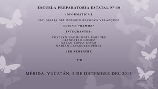 ES C U ELA PR EPA R ATOR IA ES TATA L N° 1 0
I N F O R M Á T I C A I
I S C . M A R Í A D E L R O S A R I O R AY G O Z A V E L Á Z Q U E Z
E Q U I P O : “ D A M O N ”
I N T E G R A N T E S :
Y O S E LY N N A O M I M ATA PA R E D E S
G I A N C A R L O G Ó M E Z
S A R A H L Ó P E Z T O VA R
N A I R A N L AVA D O R E S P É R E Z
1 E R S E M E S T R E
1 ° D
MÉRIDA, YUCATÁN, 8 DE DICIEMBRE DEL 2014
10/01/20151