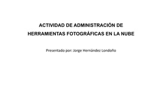 ACTIVIDAD DE ADMINISTRACIÓN DE
HERRAMIENTAS FOTOGRÁFICAS EN LA NUBE
Presentado por: Jorge Hernández Londoño
 