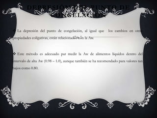 D E P R E S I Ó N D E L P U N TO D E
                  CONGELACIÓN

 La depresión del punto de congelación, al igual que        los cambios en otras
propiedades coligativas, están relacionados con la Aw.



 Este método es adecuado par medir la Aw de alimentos líquidos dentro del
intervalo de alta Aw (0.98 – 1.0), aunque también se ha recomendado para valores tan
bajos como 0.80.
 
