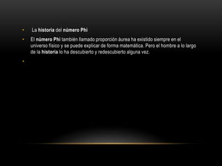 • La historia del número Phi
• El número Phi también llamado proporción áurea ha existido siempre en el
universo físico y se puede explicar de forma matemática. Pero el hombre a lo largo
de la historia lo ha descubierto y redescubierto alguna vez.
•
 