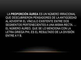 LA PROPORCIÓN ÁUREA ES UN NÚMERO IRRACIONAL
QUE DESCUBRIERON PENSADORES DE LA ANTIGÜEDAD
AL ADVERTIR EL VÍNCULO EXISTENTE ENTRE DOS
SEGMENTOS PERTENECIENTES A UNA MISMA RECTA. ...
EL NÚMERO ÁUREO, QUE SE LO MENCIONA CON LA
LETRA GRIEGA PHI, ES EL RESULTADO DE LA DIVISIÓN
ENTRE A Y B.
 