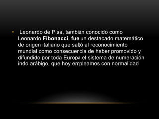 • Leonardo de Pisa, también conocido como
Leonardo Fibonacci, fue un destacado matemático
de origen italiano que saltó al reconocimiento
mundial como consecuencia de haber promovido y
difundido por toda Europa el sistema de numeración
indo arábigo, que hoy empleamos con normalidad
 