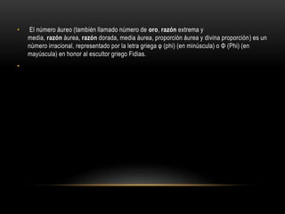 • El número áureo (también llamado número de oro, razón extrema y
media, razón áurea, razón dorada, media áurea, proporción áurea y divina proporción) es un
número irracional, representado por la letra griega φ (phi) (en minúscula) o Φ (Phi) (en
mayúscula) en honor al escultor griego Fidias.
•
 