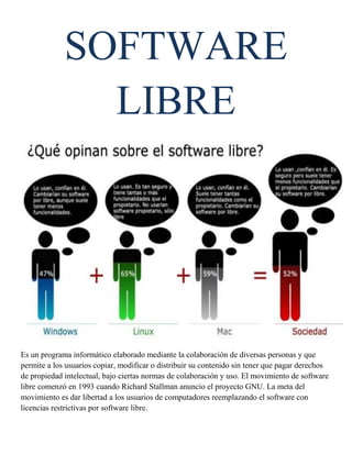 SOFTWARE
               LIBRE




Es un programa informático elaborado mediante la colaboración de diversas personas y que
permite a los usuarios copiar, modificar o distribuir su contenido sin tener que pagar derechos
de propiedad intelectual, bajo ciertas normas de colaboración y uso. El movimiento de software
libre comenzó en 1993 cuando Richard Stallman anuncio el proyecto GNU. La meta del
movimiento es dar libertad a los usuarios de computadores reemplazando el software con
licencias restrictivas por software libre.
 