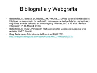 Bibliografía y Webgrafía Ballesteros, S., Bardisa, D., Reales, J.M., y Muñiz, J.,(2003). Batería de Habilidades Hápticas, un instrumento de evaluación psicológica de las habilidades perceptivas y cognitivas a través del tacto en niños ciegos y videntes, de 3 a 16 años. Revista Integración Nº 43. Madrid: ONCE Ballesteros, S. (1992). Percepción háptica de objetos y patrones realzados: Una revisión. UNED. Madrid. Blog: Tratamiento Educativo de la Diversidad 2009.2011.  http://tedoposita.blogspot.com/search/label/M%C3%B3dulo%20XV 