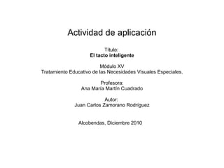 Actividad de aplicación Título:  El tacto inteligente Módulo XV Tratamiento Educativo de las Necesidades Visuales Especiales. Profesora: Ana María Martín Cuadrado Autor:  Juan Carlos Zamorano Rodríguez Alcobendas, Diciembre 2010   