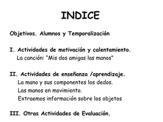 INDICE Objetivos. Alumnos y Temporalización I. Actividades de motivación y calentamiento. La canción: “Mis dos amigas las manos” II. Actividades de enseñanza /aprendizaje. La mano y sus componentes los dedos. Las manos en movimiento. Extraemos información sobre los objetos III. Otras Actividades de Evaluación. 