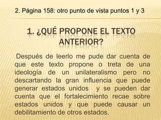 2. Página 158: otro punto de vista puntos 1 y 3


    1. ¿QUÉ PROPONE EL TEXTO
            ANTERIOR?
 Después de leerlo me pude dar cuenta de
que este texto propone o treta de una
ideología de un unilateralismo pero no
descartando la gran influencia que puede
generar estados unidos y se pueden dar
cuenta que el fortalecimiento recae sobre
estados unidos y que puede causar un
debilitamiento de otros estados.
 