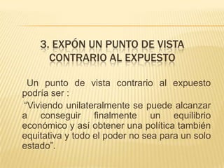 3. EXPÓN UN PUNTO DE VISTA
      CONTRARIO AL EXPUESTO

 Un punto de vista contrario al expuesto
podría ser :
“Viviendo unilateralmente se puede alcanzar
a conseguir finalmente un equilibrio
económico y así obtener una política también
equitativa y todo el poder no sea para un solo
estado”.
 