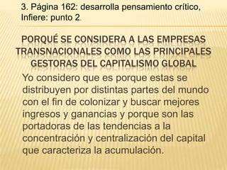 3. Página 162: desarrolla pensamiento crítico,
 Infiere: punto 2.

 PORQUÉ SE CONSIDERA A LAS EMPRESAS
TRANSNACIONALES COMO LAS PRINCIPALES
   GESTORAS DEL CAPITALISMO GLOBAL
 Yo considero que es porque estas se
 distribuyen por distintas partes del mundo
 con el fin de colonizar y buscar mejores
 ingresos y ganancias y porque son las
 portadoras de las tendencias a la
 concentración y centralización del capital
 que caracteriza la acumulación.
 