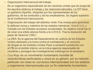    Organización Internacional del trabajo:
    Es un organismo especializado de las naciones unidas que se ocupa de
    los asuntos relativos al trabajo y las relaciones laborales. La OIT tiene
    un gobierno tripartito, integrado por los representantes de los
    gobiernos, de los sindicatos y de los empleadores. Su órgano supremo
    es la Conferencia Internacional.
   Organización del trabajo del atlántico norte: Fue creada para garantizar
    la defensa mutua y colectiva de los estados miembros. Unía E.U.A. y
    Canadá con los Estados europeos occidentales. Su objetivo inicial fue el
    de crear una sólida alianza frente a la U.R.S.S. Tras la disolución del
    pacto de Varsovia (1991)
   La DEA: Es la agencia del Departamento de Justicia de los Estados
    Unidos dedicada a la lucha contra el contrabando y el consumo
    de drogas en los Estados Unidos Pese a compartir jurisdicción con
    el FBI en el ámbito interno, es la única agencia responsable de
    coordinar y perseguir las investigaciones antidroga en el extranjero.
   Cruz Roja: es un movimiento humanitario mundial de
    características particulares y única en su género, por su relación
    particular con base en convenios internacionales con los estados
    y organismos internacionales por un fin netamente humanitario.
 