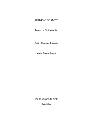 ACTIVIDAD DE APOYO



Tema: La Globalización




Área : Ciencias Sociales



  María Garcia Garcia




26 de octubre de 2012

       Medellin
 