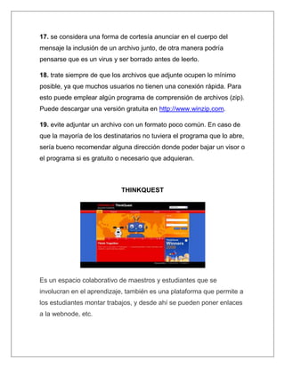 17. se considera una forma de cortesía anunciar en el cuerpo del
mensaje la inclusión de un archivo junto, de otra manera podría
pensarse que es un virus y ser borrado antes de leerlo.

18. trate siempre de que los archivos que adjunte ocupen lo mínimo
posible, ya que muchos usuarios no tienen una conexión rápida. Para
esto puede emplear algún programa de comprensión de archivos (zip).
Puede descargar una versión gratuita en http://www.winzip.com.

19. evite adjuntar un archivo con un formato poco común. En caso de
que la mayoría de los destinatarios no tuviera el programa que lo abre,
sería bueno recomendar alguna dirección donde poder bajar un visor o
el programa si es gratuito o necesario que adquieran.



                            THINKQUEST




Es un espacio colaborativo de maestros y estudiantes que se
involucran en el aprendizaje, también es una plataforma que permite a
los estudiantes montar trabajos, y desde ahí se pueden poner enlaces
a la webnode, etc.
 
