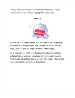 Thinkquest es también una biblioteca donde millones de usuarios
anuales acceden al contenido creado por los estudiantes.


                               WEB 2.0




La Web 2.0 es la representación de la evolución de las aplicaciones
tradicionales hacia aplicaciones web enfocadas al usuario final. El
Web 2.0 es una actitud y no precisamente una tecnología.

Es la transición que se ha dado de aplicaciones tradicionales hacia
aplicaciones que funcionan a través de la web enfocada al usuario
final. Se trata de aplicaciones que generen colaboración y de servicios
que reemplacen las aplicaciones de escritorio.
 