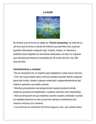 LA NUBE




El nombre que se le da en inglés es “Cloud computing” se trata de un
servicio que funciona a través de internet que permite a los usuarios
guardar información cualquier tipo: música, videos, en General y
poderlos tener alojados en servidores dedicados, es decir en equipos
que siempre permanecen encendido las 24 horas del día y los 365
días del año.


Características y ventajas:
• No es necesario ser un experto para adaptarse a este nuevo servicio.
• Una vez haya subido estos archivos puedes acceder desde cualquier
parte del mundo, desde cualquier ordenador independientemente del
sistema operativo que estés usando.
• Muchos proveedores nos proporcionan espacio gratuito donde
podemos guardar principalmente nuestros archivos más importantes.
• Nos da sensación de que estamos usando nuestro ordenador cuando
en realidad estamos en otro ya que los siempre mantenemos los
mismos archivos con nosotros.
• Los archivos se mantienen de forma segura y una vez nuestro disco
 