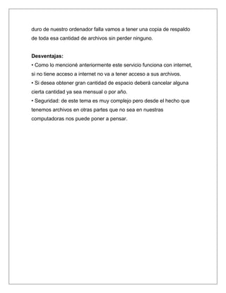 duro de nuestro ordenador falla vamos a tener una copia de respaldo
de toda esa cantidad de archivos sin perder ninguno.


Desventajas:
• Como lo mencioné anteriormente este servicio funciona con internet,
si no tiene acceso a internet no va a tener acceso a sus archivos.
• Si desea obtener gran cantidad de espacio deberá cancelar alguna
cierta cantidad ya sea mensual o por año.
• Seguridad: de este tema es muy complejo pero desde el hecho que
tenemos archivos en otras partes que no sea en nuestras
computadoras nos puede poner a pensar.
 