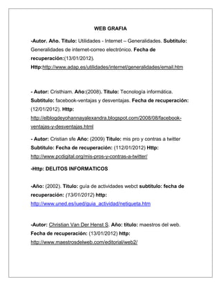 WEB GRAFIA

-Autor. Año. Titulo: Utilidades - Internet – Generalidades. Subtitulo:
Generalidades de internet-correo electrónico. Fecha de
recuperación:(13/01/2012).
Http:http://www.adap.es/utilidades/internet/generalidades/email.htm



- Autor: Cristhiam. Año:(2008). Titulo: Tecnología informática.
Subtitulo: facebook-ventajas y desventajas. Fecha de recuperación:
(12/01/2012). Http:
http://elblogdeyohannayalexandra.blogspot.com/2008/08/facebook-
ventajas-y-desventajas.html

- Autor: Cristian sfe Año: (2009) Titulo: mis pro y contras a twitter
Subtitulo: Fecha de recuperación: (112/01/2012) Http:
http://www.pcdigital.org/mis-pros-y-contras-a-twitter/

-Http: DELITOS INFORMATICOS


-Año: (2002). Titulo: guía de actividades webct subtitulo: fecha de
recuperación: (13/01/2012) http:
http://www.uned.es/iued/guia_actividad/netiqueta.htm



-Autor: Christian Van Der Henst S. Año: titulo: maestros del web.
Fecha de recuperación: (13/01/2012) http:
http://www.maestrosdelweb.com/editorial/web2/
 